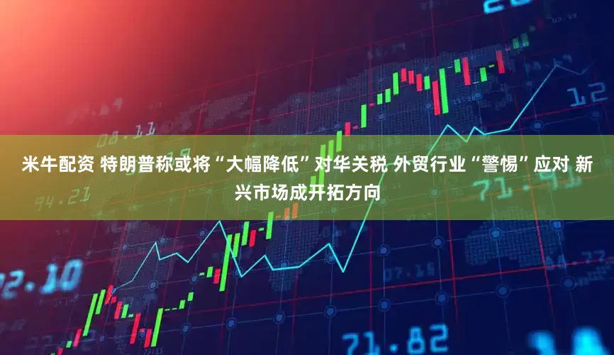 米牛配资 特朗普称或将“大幅降低”对华关税 外贸行业“警惕”应对 新兴市场成开拓方向