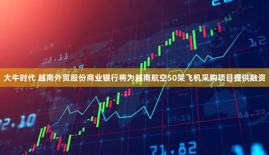 大牛时代 越南外贸股份商业银行将为越南航空50架飞机采购项目提供融资