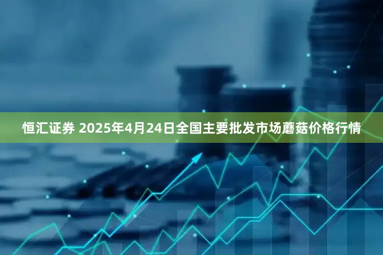 恒汇证券 2025年4月24日全国主要批发市场蘑菇价格行情