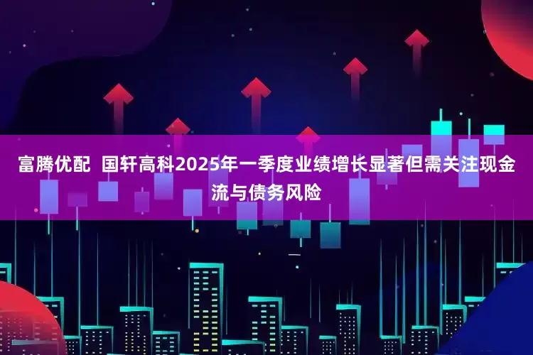 富腾优配  国轩高科2025年一季度业绩增长显著但需关注现金流与债务风险