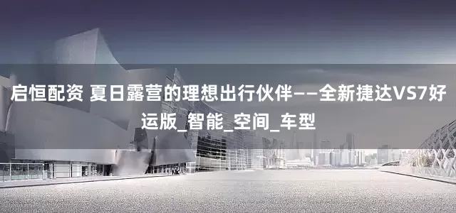 启恒配资 夏日露营的理想出行伙伴——全新捷达VS7好运版_智能_空间_车型