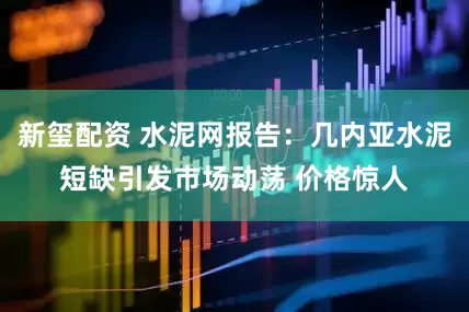 新玺配资 水泥网报告：几内亚水泥短缺引发市场动荡 价格惊人