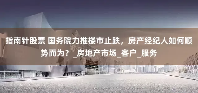 指南针股票 国务院力推楼市止跌，房产经纪人如何顺势而为？_房地产市场_客户_服务