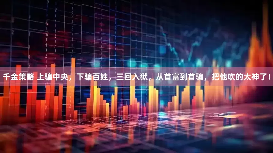千金策略 上骗中央，下骗百姓，三回入狱，从首富到首骗，把他吹的太神了！