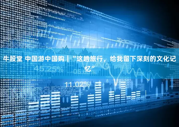 牛股堂 中国游中国购｜“这趟旅行，给我留下深刻的文化记忆”