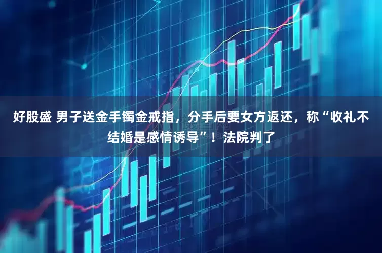 好股盛 男子送金手镯金戒指，分手后要女方返还，称“收礼不结婚是感情诱导”！法院判了