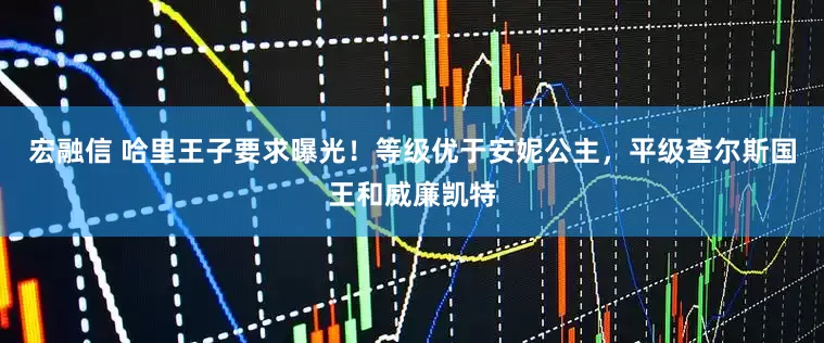 宏融信 哈里王子要求曝光！等级优于安妮公主，平级查尔斯国王和威廉凯特