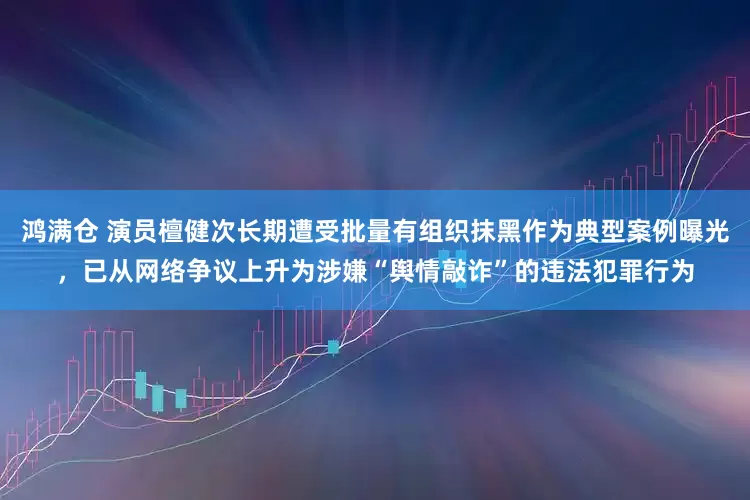 鸿满仓 演员檀健次长期遭受批量有组织抹黑作为典型案例曝光，已从网络争议上升为涉嫌“舆情敲诈”的违法犯罪行为
