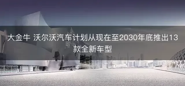 大金牛 沃尔沃汽车计划从现在至2030年底推出13款全新车型