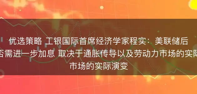 优选策略 工银国际首席经济学家程实：美联储后续是否需进一步加息 取决于通胀传导以及劳动力市场的实际演变